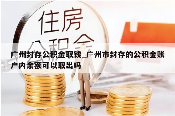 广州封存公积金取钱_广州市封存的公积金账户内余额可以取出吗